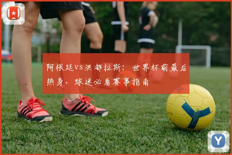 阿根廷vs洪都拉斯:世界杯前最后热身,球迷必看赛事指南