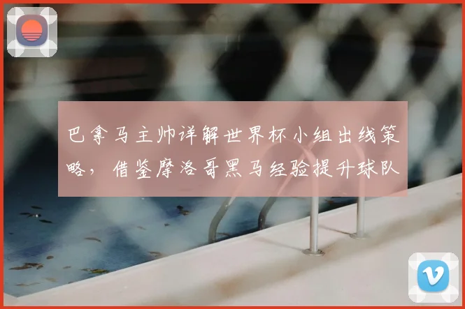 巴拿马主帅详解世界杯小组出线策略,借鉴摩洛哥黑马经验提升球队竞争力