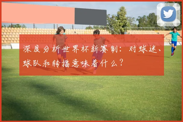 深度分析世界杯新赛制:对球迷、球队和转播意味着什么?