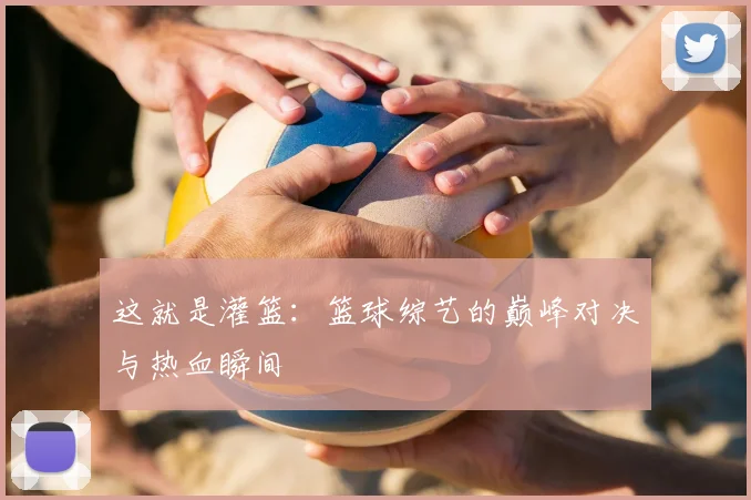 这就是灌篮：篮球综艺的巅峰对决与热血瞬间