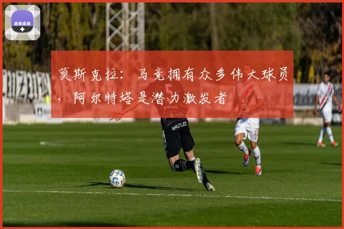 莫斯克拉:马竞拥有众多伟大球员,阿尔特塔是潜力激发者