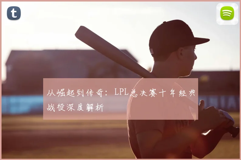 从崛起到传奇:LPL总决赛十年经典战役深度解析