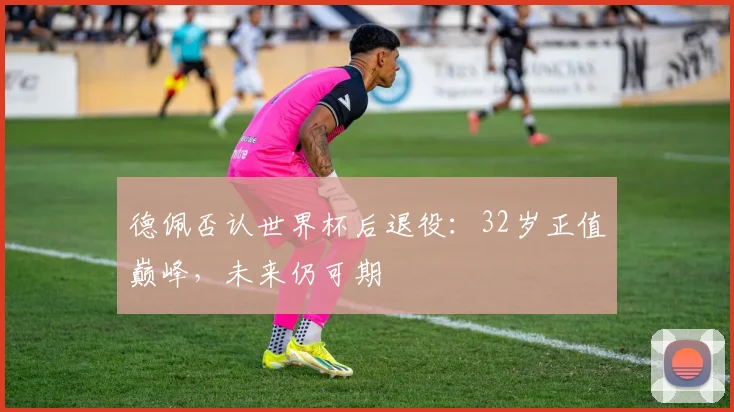 德佩否认世界杯后退役:32岁正值巅峰,未来仍可期