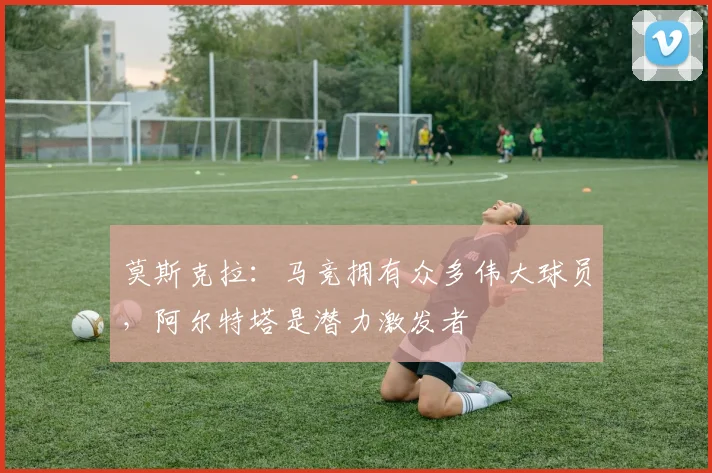 莫斯克拉：马竞拥有众多伟大球员，阿尔特塔是潜力激发者