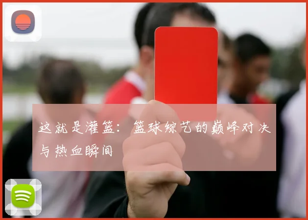 这就是灌篮：篮球综艺的巅峰对决与热血瞬间