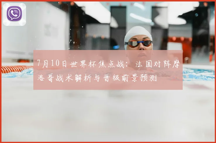7月10日世界杯焦点战：法国对阵摩洛哥战术解析与晋级前景预测