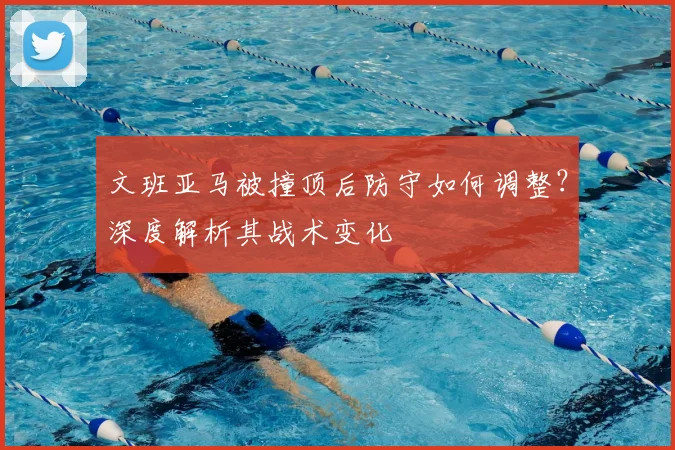 文班亚马被撞顶后防守如何调整?深度解析其战术变化