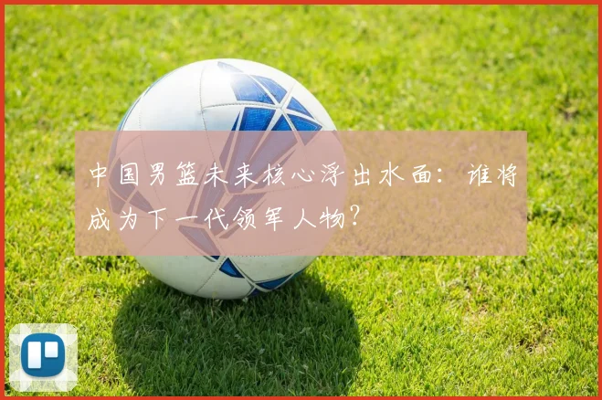 中国男篮未来核心浮出水面：谁将成为下一代领军人物？