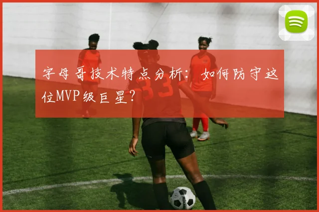 字母哥技术特点分析：如何防守这位MVP级巨星？