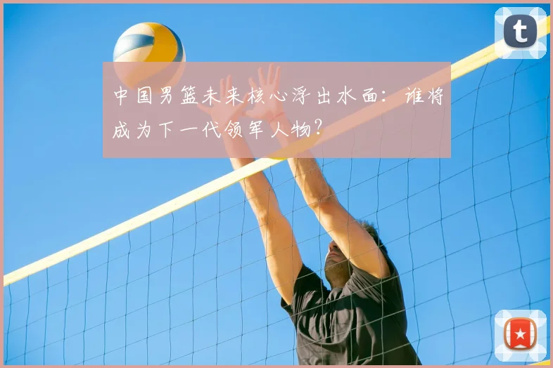 中国男篮未来核心浮出水面:谁将成为下一代领军人物?