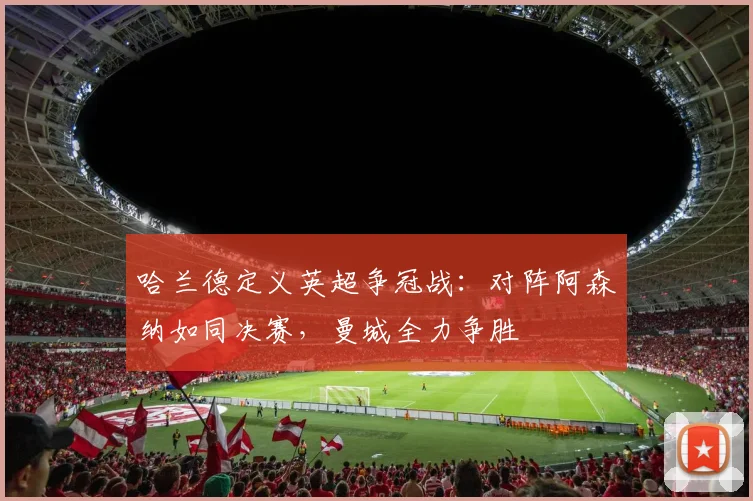 哈兰德定义英超争冠战：对阵阿森纳如同决赛，曼城全力争胜