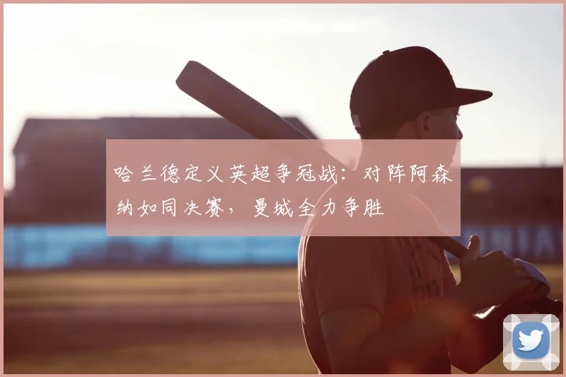 哈兰德定义英超争冠战:对阵阿森纳如同决赛,曼城全力争胜